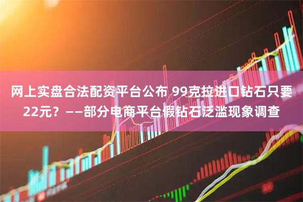 网上实盘合法配资平台公布 99克拉进口钻石只要22元？——部分电商平台假钻石泛滥现象调查