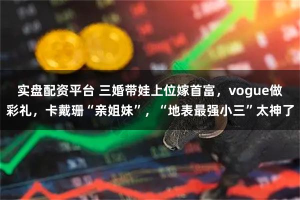 实盘配资平台 三婚带娃上位嫁首富，vogue做彩礼，卡戴珊“亲姐妹”，“地表最强小三”太神了