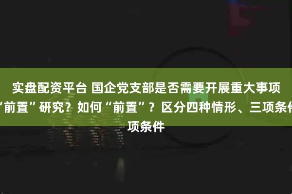 实盘配资平台 国企党支部是否需要开展重大事项“前置”研究？如何“前置”？区分四种情形、三项条件