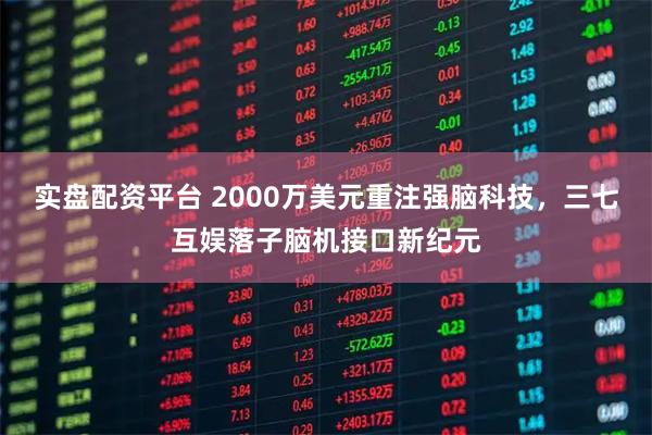 实盘配资平台 2000万美元重注强脑科技，三七互娱落子脑机接口新纪元
