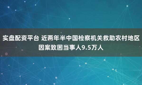 实盘配资平台 近两年半中国检察机关救助农村地区因案致困当事人9.5万人