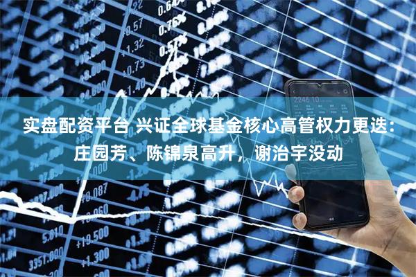 实盘配资平台 兴证全球基金核心高管权力更迭:庄园芳、陈锦泉高升,谢治宇没动