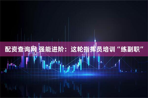 配资查询网 强能进阶：这轮指挥员培训“练副职”