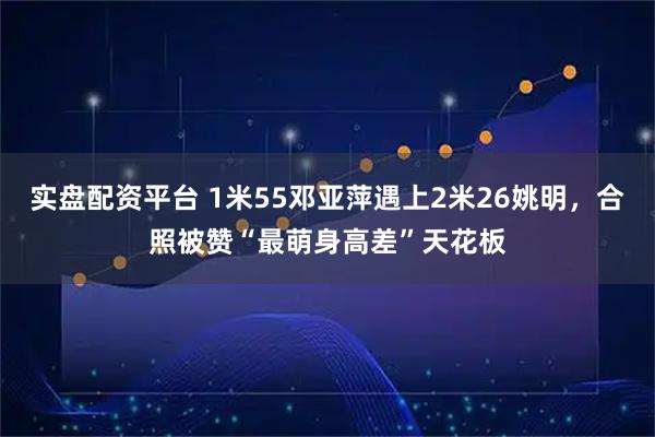 实盘配资平台 1米55邓亚萍遇上2米26姚明，合照被赞“最萌身高差”天花板
