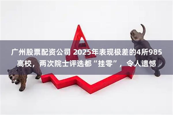 广州股票配资公司 2025年表现极差的4所985高校，两次院士评选都“挂零”，令人遗憾
