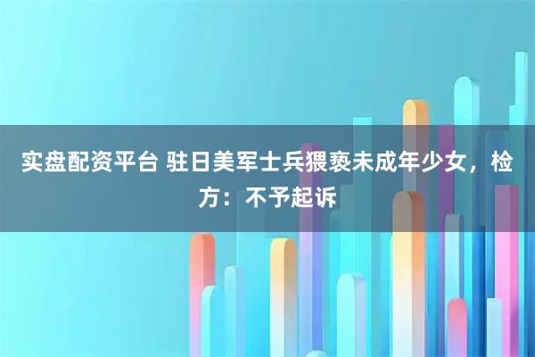 实盘配资平台 驻日美军士兵猥亵未成年少女，检方：不予起诉