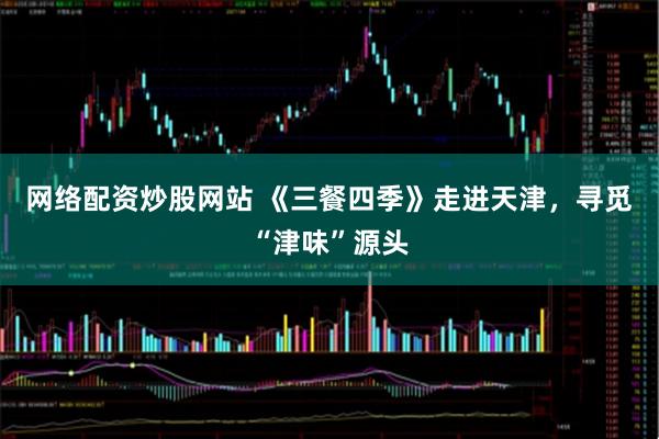 网络配资炒股网站 《三餐四季》走进天津，寻觅“津味”源头