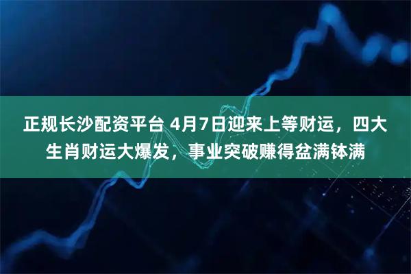 正规长沙配资平台 4月7日迎来上等财运，四大生肖财运大爆发，事业突破赚得盆满钵满