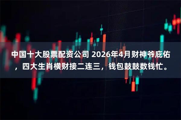 中国十大股票配资公司 2026年4月财神爷庇佑，四大生肖横财接二连三，钱包鼓鼓数钱忙。