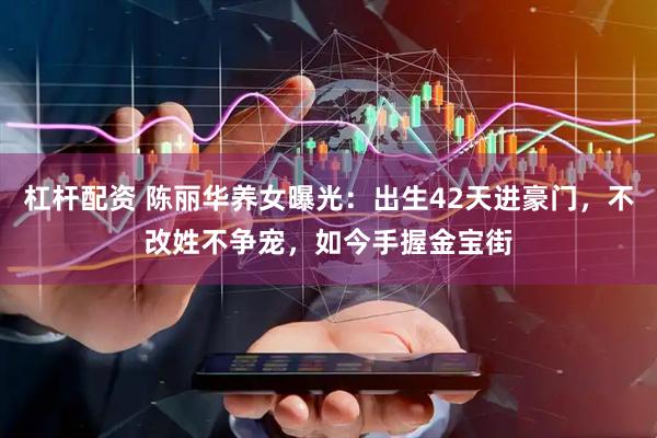 杠杆配资 陈丽华养女曝光：出生42天进豪门，不改姓不争宠，如今手握金宝街