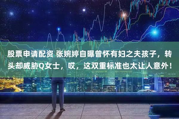 股票申请配资 张婉婷自曝曾怀有妇之夫孩子，转头却威胁Q女士，哎，这双重标准也太让人意外！
