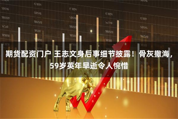 期货配资门户 王志文身后事细节披露！骨灰撒海，59岁英年早逝令人惋惜