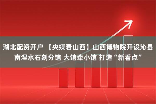 湖北配资开户 【央媒看山西】山西博物院开设沁县南涅水石刻分馆 大馆牵小馆 打造“新看点”
