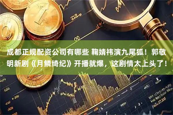成都正规配资公司有哪些 鞠婧祎演九尾狐！郭敬明新剧《月鳞绮纪》开播就爆，这剧情太上头了！
