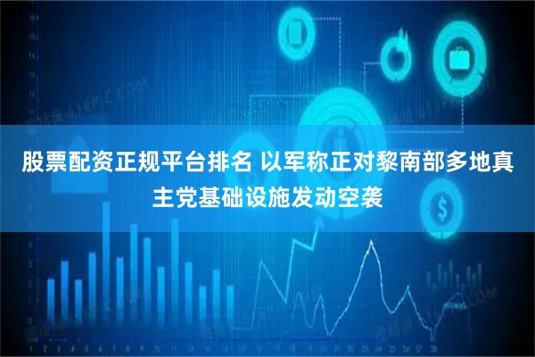 股票配资正规平台排名 以军称正对黎南部多地真主党基础设施发动空袭