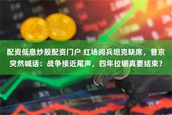 配资低息炒股配资门户 红场阅兵坦克缺席，普京突然喊话：战争接近尾声，四年拉锯真要结束？