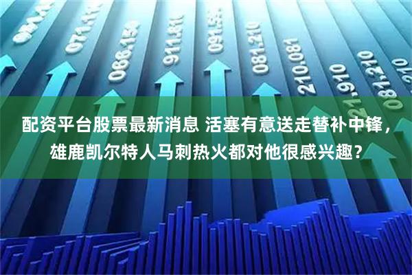 配资平台股票最新消息 活塞有意送走替补中锋，雄鹿凯尔特人马刺热火都对他很感兴趣？