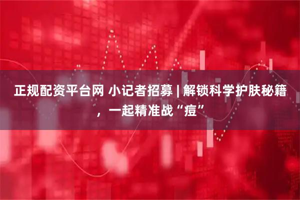 正规配资平台网 小记者招募 | 解锁科学护肤秘籍,一起精准战“痘”