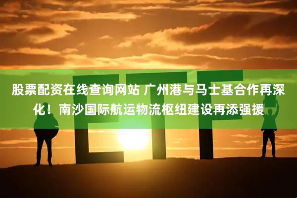 股票配资在线查询网站 广州港与马士基合作再深化！南沙国际航运物流枢纽建设再添强援